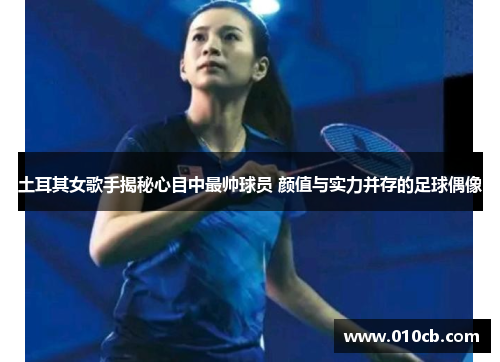 土耳其女歌手揭秘心目中最帅球员 颜值与实力并存的足球偶像