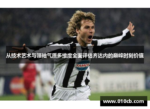 从技术艺术与领袖气质多维度全面评估齐达内的巅峰时刻价值