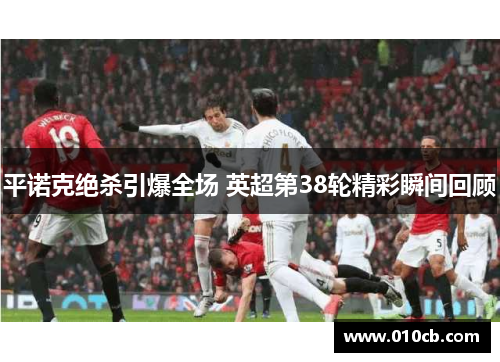 平诺克绝杀引爆全场 英超第38轮精彩瞬间回顾