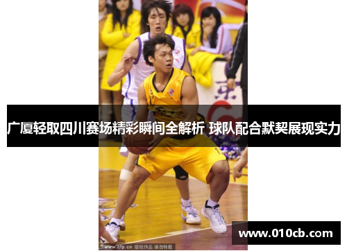 广厦轻取四川赛场精彩瞬间全解析 球队配合默契展现实力